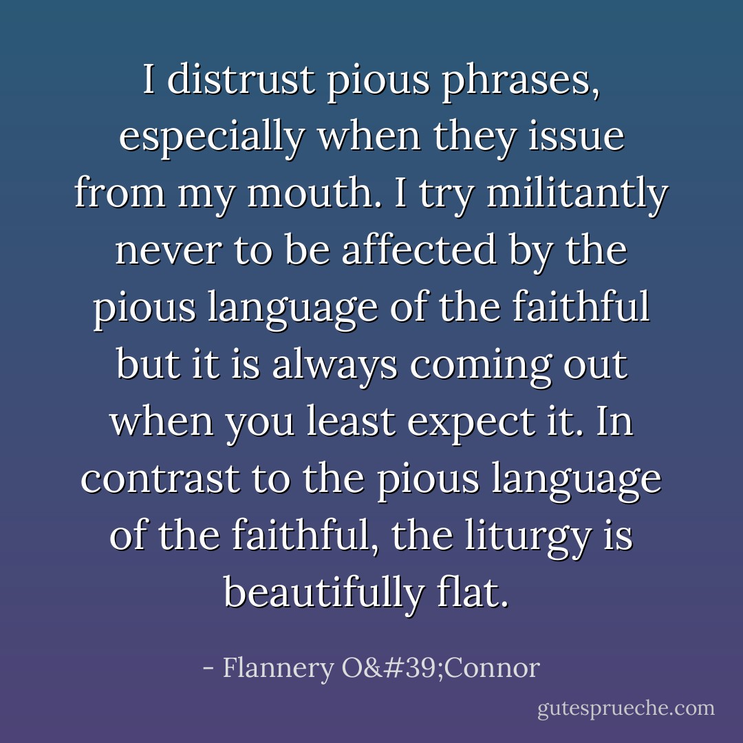 I distrust pious phrases, especially when they issue from my mouth. I try militantly never to be affected by the pious language of the faithful but it is always coming out when you least expect it. In contrast to the pious language of the faithful, the liturgy is beautifully flat.  - Flannery O'Connor