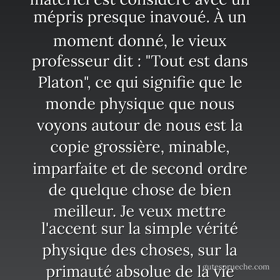 Lorsque l'on examine ce que dit C.S. Lewis, son message est tellement anti-vie, tellement cruel, tellement injuste. Dans les livres de Narnia, le monde matériel est considéré avec un mépris presque inavoué. À un moment donné, le vieux professeur dit : "Tout est dans Platon", ce qui signifie que le monde physique que nous voyons autour de nous est la copie grossière, minable, imparfaite et de second ordre de quelque chose de bien meilleur. Je veux mettre l'accent sur la simple vérité physique des choses, sur la primauté absolue de la vie matérielle, plutôt que sur le spirituel ou l'au-delà.<br /><br />[<i>Interview du New York Times, 2000</i>] - Philip Pullman