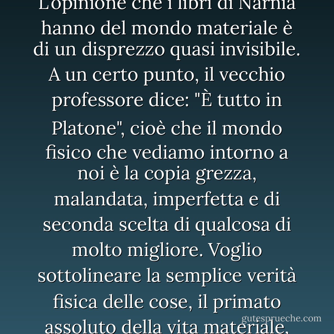 Quando si guarda a ciò che C.S. Lewis dice, il suo messaggio è così contrario alla vita, così crudele, così ingiusto. L'opinione che i libri di Narnia hanno del mondo materiale è di un disprezzo quasi invisibile. A un certo punto, il vecchio professore dice: "È tutto in Platone", cioè che il mondo fisico che vediamo intorno a noi è la copia grezza, malandata, imperfetta e di seconda scelta di qualcosa di molto migliore. Voglio sottolineare la semplice verità fisica delle cose, il primato assoluto della vita materiale, piuttosto che quella spirituale o ultraterrena.<br /><br />[<i>Intervista al New York Times, 2000</i>] - Philip Pullman