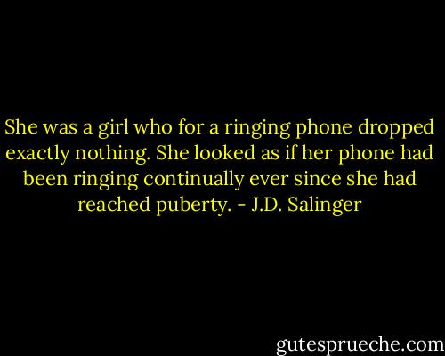 She was a girl who for a ringing phone dropped exactly nothing. She looked as if her phone had been ringing continually ever since she had reached puberty. - J.D. Salinger