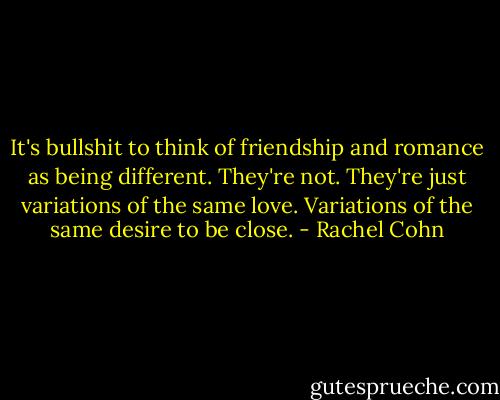 It's bullshit to think of friendship and romance as being different. They're not. They're just variations of the same love. Variations of the same desire to be close. - Rachel Cohn