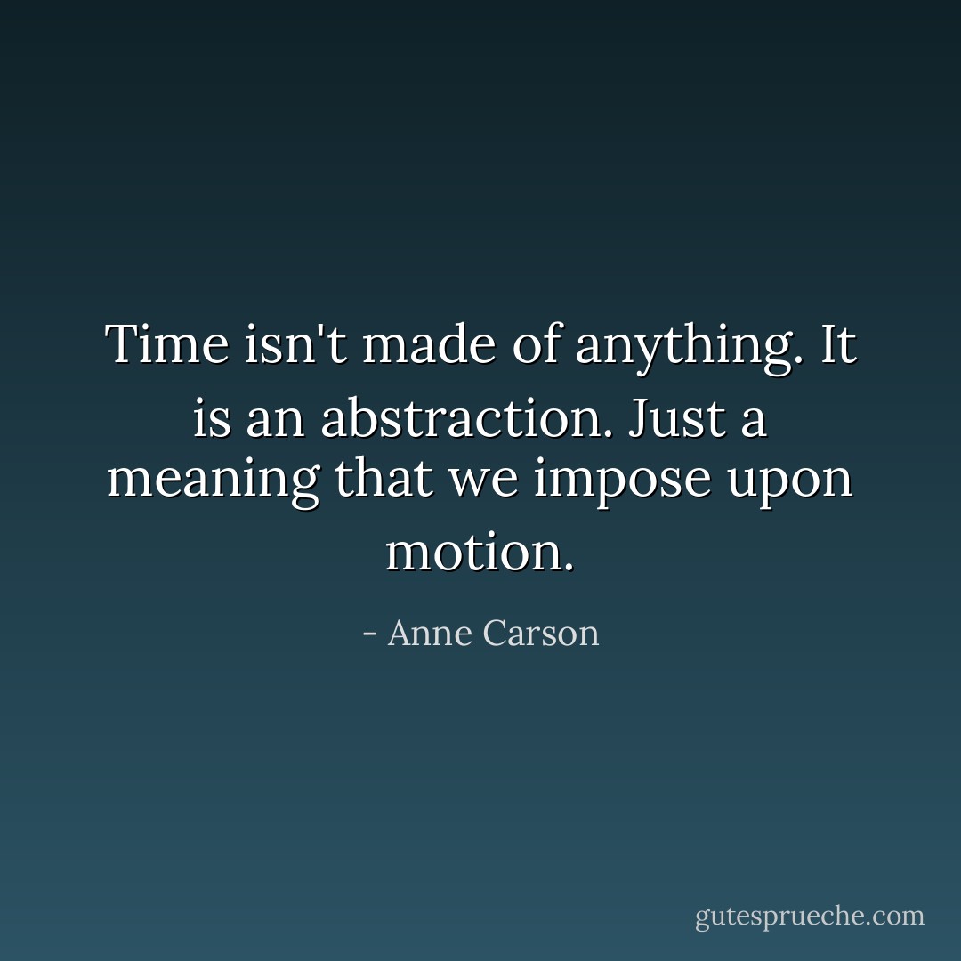Time isn't made of anything. It is an abstraction. Just a meaning that we impose upon motion. - Anne Carson