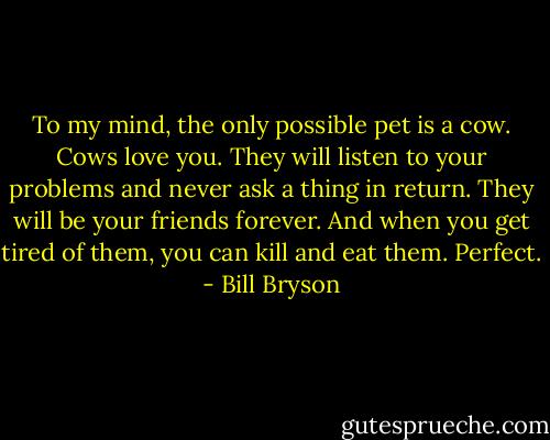 To my mind, the only possible pet is a cow. Cows love you. They will listen to your problems and never ask a thing in return. They will be your friends forever. And when you get tired of them, you can kill and eat them. Perfect. - Bill Bryson