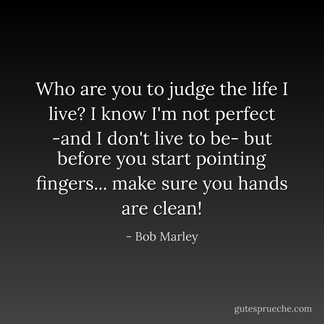 Who are you to judge the life I live?<br />I know I'm not perfect<br />-and I don't live to be-<br />but before you start pointing fingers...<br />make sure you hands are clean! - Bob Marley