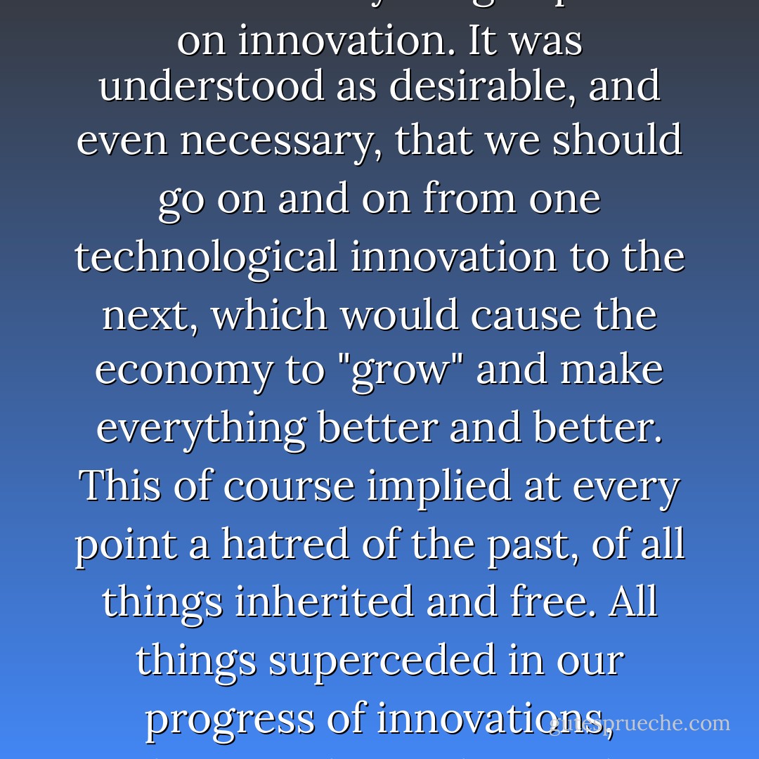 The paramount doctrine of the economic and technological euphoria of recent decades has been that everything depends on innovation. It was understood as desirable, and even necessary, that we should go on and on from one technological innovation to the next, which would cause the economy to "grow" and make everything better and better. This of course implied at every point a hatred of the past, of all things inherited and free. All things superceded in our progress of innovations, whatever their value might have been, were discounted as of no value at all. - Wendell Berry
