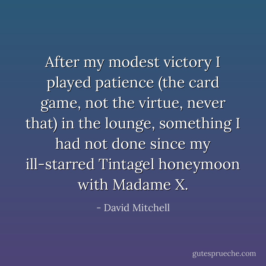 After my modest victory I played patience (the card game, not the virtue, never that) in the lounge, something I had not done since my ill-starred Tintagel honeymoon with Madame X. - David Mitchell