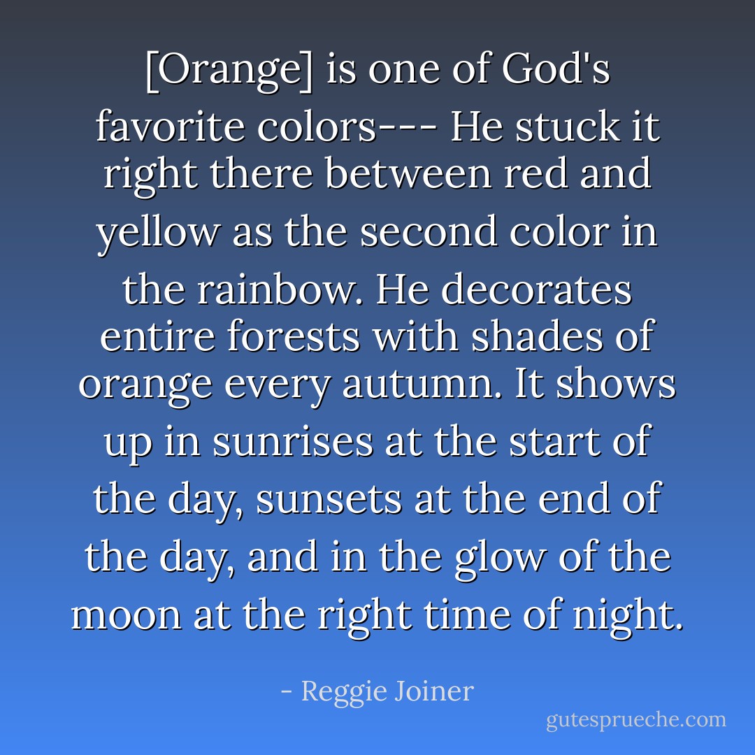 [Orange] is one of God's favorite colors--- He stuck it right there between red and yellow as the second color in the rainbow. He decorates entire forests with shades of orange every autumn. It shows up in sunrises at the start of the day, sunsets at the end of the day, and in the glow of the moon at the right time of night. - Reggie Joiner