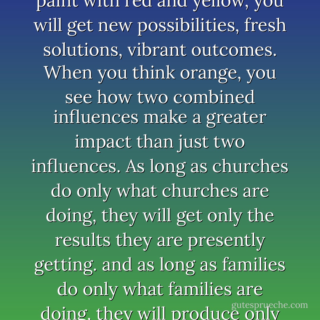 Orange is what red and yellow can do when they combine efforts. If you paint only with red, you will get what only red can do. If you paint only with yellow, you will get what only yellow can do. But when you paint with red and yellow, you will get new possibilities, fresh solutions, vibrant outcomes. When you think orange, you see how two combined influences make a greater impact than just two influences. As long as churches do only what churches are doing, they will get only the results they are presently getting. and as long as families do only what families are doing, they will produce only the outcomes they are presently producing. The church can be represented with yellow ("bright lights") and families with red ("warm hearts"). - Reggie Joiner