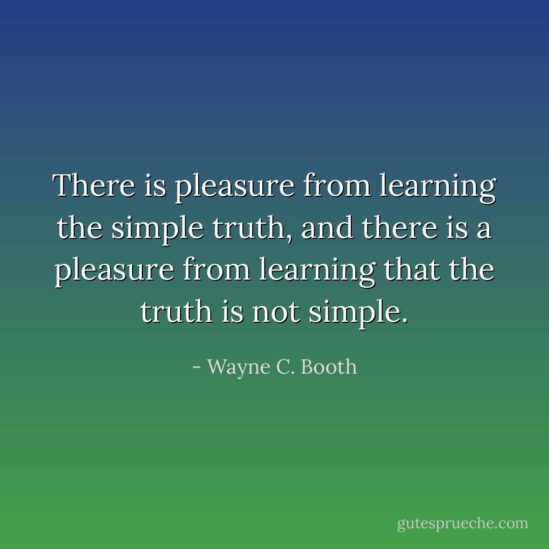 There is pleasure from learning the simple truth, and there is a pleasure from learning that the truth is not simple. - Wayne C. Booth