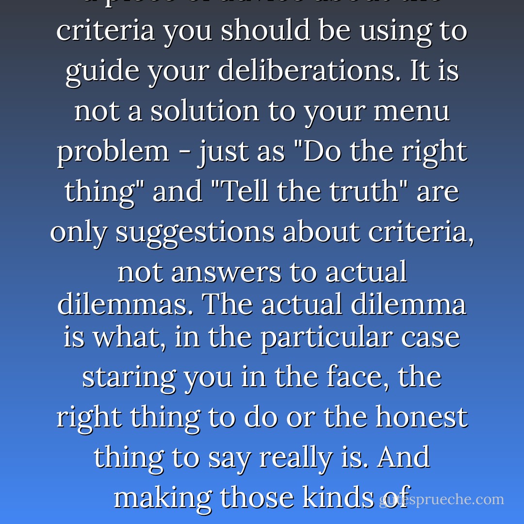 Order what you feel like eating," says your impatient dinner companion. But the problem is that you don't KNOW what you feel like eating. What you feel like eating is precisely what you are trying to figure out.<br />Order what you feel like eating" is just a piece of advice about the criteria you should be using to guide your deliberations. It is not a solution to your menu problem - just as "Do the right thing" and "Tell the truth" are only suggestions about criteria, not answers to actual dilemmas. The actual dilemma is what, in the particular case staring you in the face, the right thing to do or the honest thing to say really is. And making those kinds of decisions - about what is right or what is truthful - IS like deciding what to order in a restaurant, in the sense that getting a handle on tastiness is no harder or easier (even though it is generally less important) than getting a handle on justice or truth. - Louis Menand