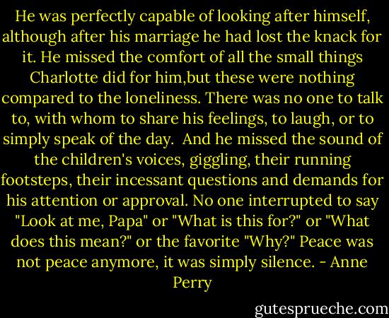 He was perfectly capable of looking after himself, although after his marriage he had lost the knack for it. He missed the comfort of all the small things Charlotte did for him,but these were nothing compared to the loneliness. There was no one to talk to, with whom to share his feelings, to laugh, or to simply speak of the day.<br /><br />And he missed the sound of the children's voices, giggling, their running footsteps, their incessant questions and demands for his attention or approval. No one interrupted to say "Look at me, Papa" or "What is this for?" or "What does this mean?" or the favorite "Why?" Peace was not peace anymore, it was simply silence. - Anne Perry
