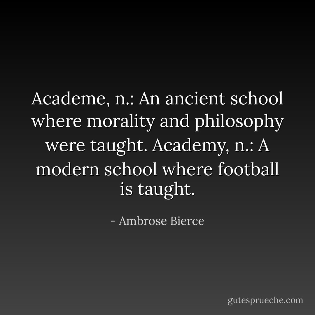 Academe, n.: An ancient school where morality and philosophy were taught. Academy, n.: A modern school where football is taught. - Ambrose Bierce