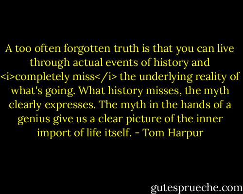 A too often forgotten truth is that you can live through actual events of history and <i>completely miss</i> the underlying reality of what's going. What history misses, the myth clearly expresses. The myth in the hands of a genius give us a clear picture of the inner import of life itself. - Tom Harpur