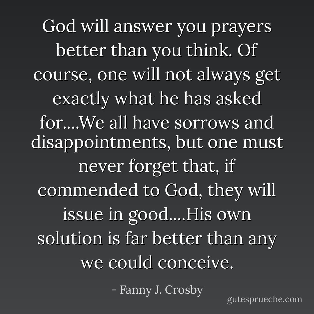 God will answer you prayers better than you think. Of course, one will not always get exactly what he has asked for....We all have sorrows and disappointments, but one must never forget that, if commended to God, they will issue in good....His own solution is far better than any we could conceive. - Fanny J. Crosby