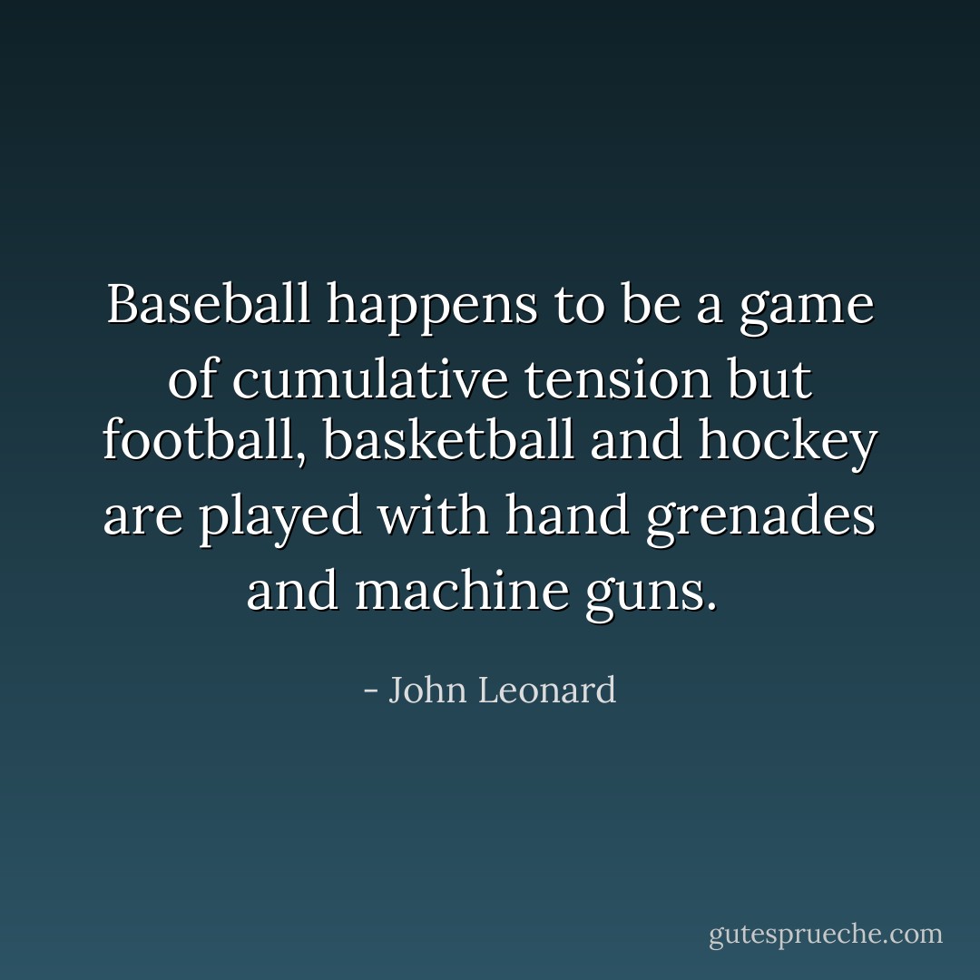 Baseball happens to be a game of cumulative tension but football, basketball and hockey are played with hand grenades and machine guns.  - John Leonard