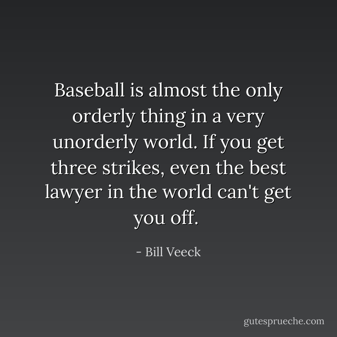 Baseball is almost the only orderly thing in a very unorderly world. If you get three strikes, even the best lawyer in the world can't get you off.  - Bill Veeck