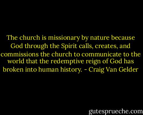 The church is missionary by nature because God through the Spirit calls, creates, and commissions the church to communicate to the world that the redemptive reign of God has broken into human history. - Craig Van Gelder