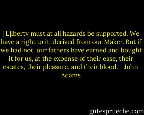 [L]iberty must at all hazards be supported. We have a right to it, derived from our Maker. But if we had not, our fathers have earned and bought it for us, at the expense of their ease, their estates, their pleasure, and their blood. - John  Adams