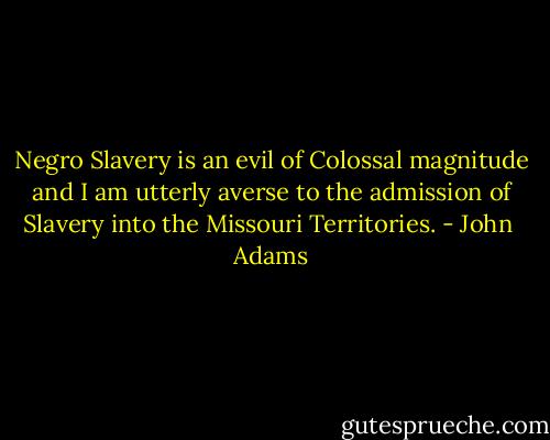 Negro Slavery is an evil of Colossal magnitude and I am utterly averse to the admission of Slavery into the Missouri Territories. - John  Adams