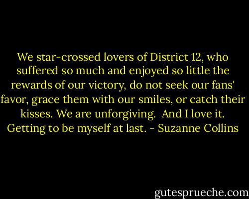 We star-crossed lovers of District 12, who suffered so much and enjoyed so little the rewards of our victory, do not seek our fans' favor, grace them with our smiles, or catch their kisses. We are unforgiving.<br /> And I love it. Getting to be myself at last. - Suzanne Collins