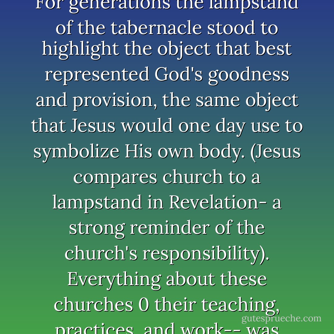 The lampstand was position strategically to do one things: cast its light on the table and on the bread that represented God's provision and presence. For generations the lampstand of the tabernacle stood to highlight the object that best represented God's goodness and provision, the same object that Jesus would one day use to symbolize His own body. (Jesus compares church to a lampstand in Revelation- a strong reminder of the church's responsibility). Everything about these churches 0 their teaching, practices, and work-- was challenged for one reason in Revelation: They were losing their effectiveness as God's light to their communities. - Reggie Joiner