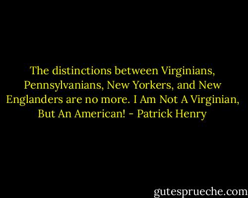 The distinctions between Virginians, Pennsylvanians, New Yorkers, and New Englanders are no more. I Am Not A Virginian, But An American! - Patrick Henry