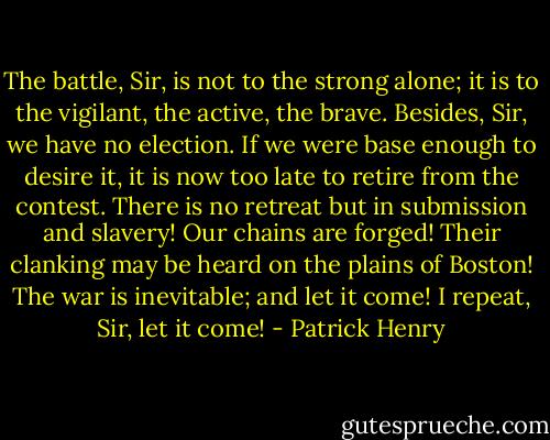 The battle, Sir, is not to the strong alone; it is to the vigilant, the active, the brave. Besides, Sir, we have no election. If we were base enough to desire it, it is now too late to retire from the contest. There is no retreat but in submission and slavery! Our chains are forged! Their clanking may be heard on the plains of Boston! The war is inevitable; and let it come! I repeat, Sir, let it come! - Patrick Henry