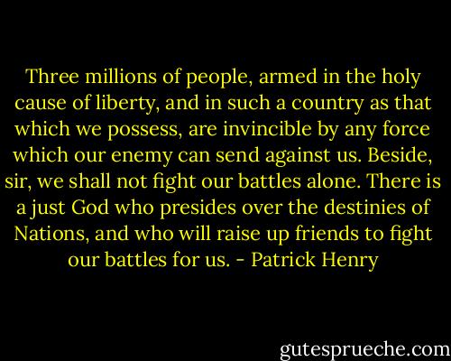 Three millions of people, armed in the holy cause of liberty, and in such a country as that which we possess, are invincible by any force which our enemy can send against us. Beside, sir, we shall not fight our battles alone. There is a just God who presides over the destinies of Nations, and who will raise up friends to fight our battles for us. - Patrick Henry