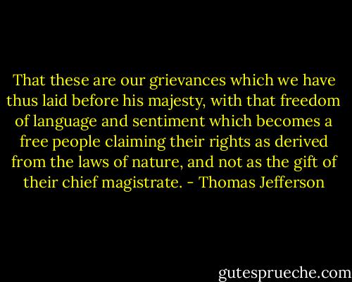 That these are our grievances which we have thus laid before his majesty, with that freedom of language and sentiment which becomes a free people claiming their rights as derived from the laws of nature, and not as the gift of their chief magistrate. - Thomas Jefferson