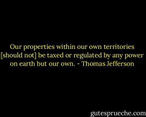 Our properties within our own territories [should not] be taxed or regulated by any power on earth but our own. - Thomas Jefferson