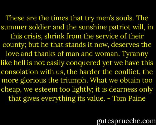 These are the times that try men’s souls. The summer soldier and the sunshine patriot will, in this crisis, shrink from the service of their county; but he that stands it now, deserves the love and thanks of man and woman. Tyranny like hell is not easily conquered yet we have this consolation with us, the harder the conflict, the more glorious the triumph. What we obtain too cheap, we esteem too lightly; it is dearness only that gives everything its value. - Tom Paine