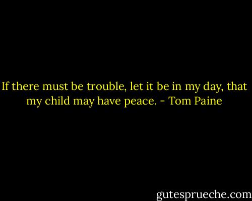 If there must be trouble, let it be in my day, that my child may have peace. - Tom Paine