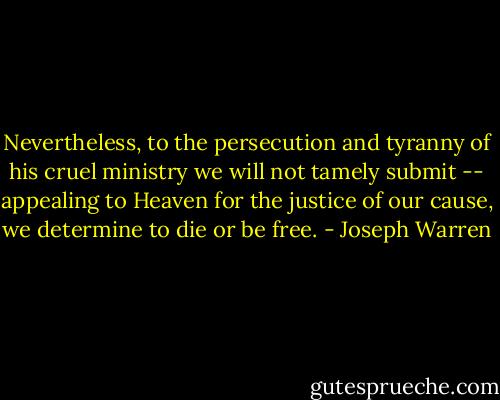 Nevertheless, to the persecution and tyranny of his cruel ministry we will not tamely submit -- appealing to Heaven for the justice of our cause, we determine to die or be free. - Joseph Warren