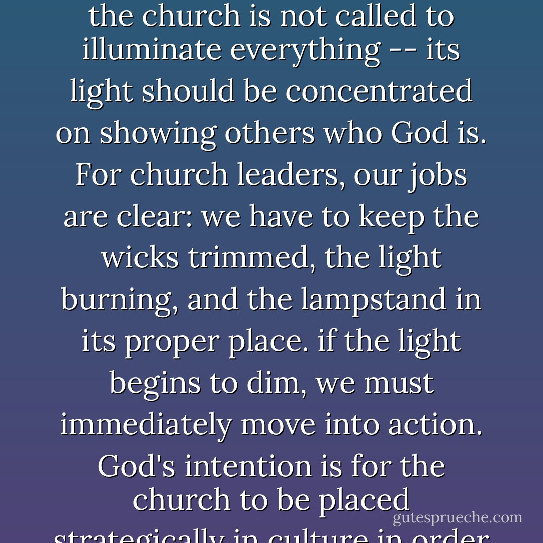It is important to note that the lampstand in the tabernacle did not cast a broad light, illuminating everything in the tabernacle; the focus of its beam was specifically on the bread of presence. Likewise, the church is not called to illuminate everything -- its light should be concentrated on showing others who God is. For church leaders, our jobs are clear: we have to keep the wicks trimmed, the light burning, and the lampstand in its proper place. if the light begins to dim, we must immediately move into action. God's intention is for the church to be placed strategically in culture in order to show Himself to the world. Anytime the church becomes ineffective in its role to illuminate Christ, it must rekindle and reinvent itself around its core purpose. - Reggie Joiner