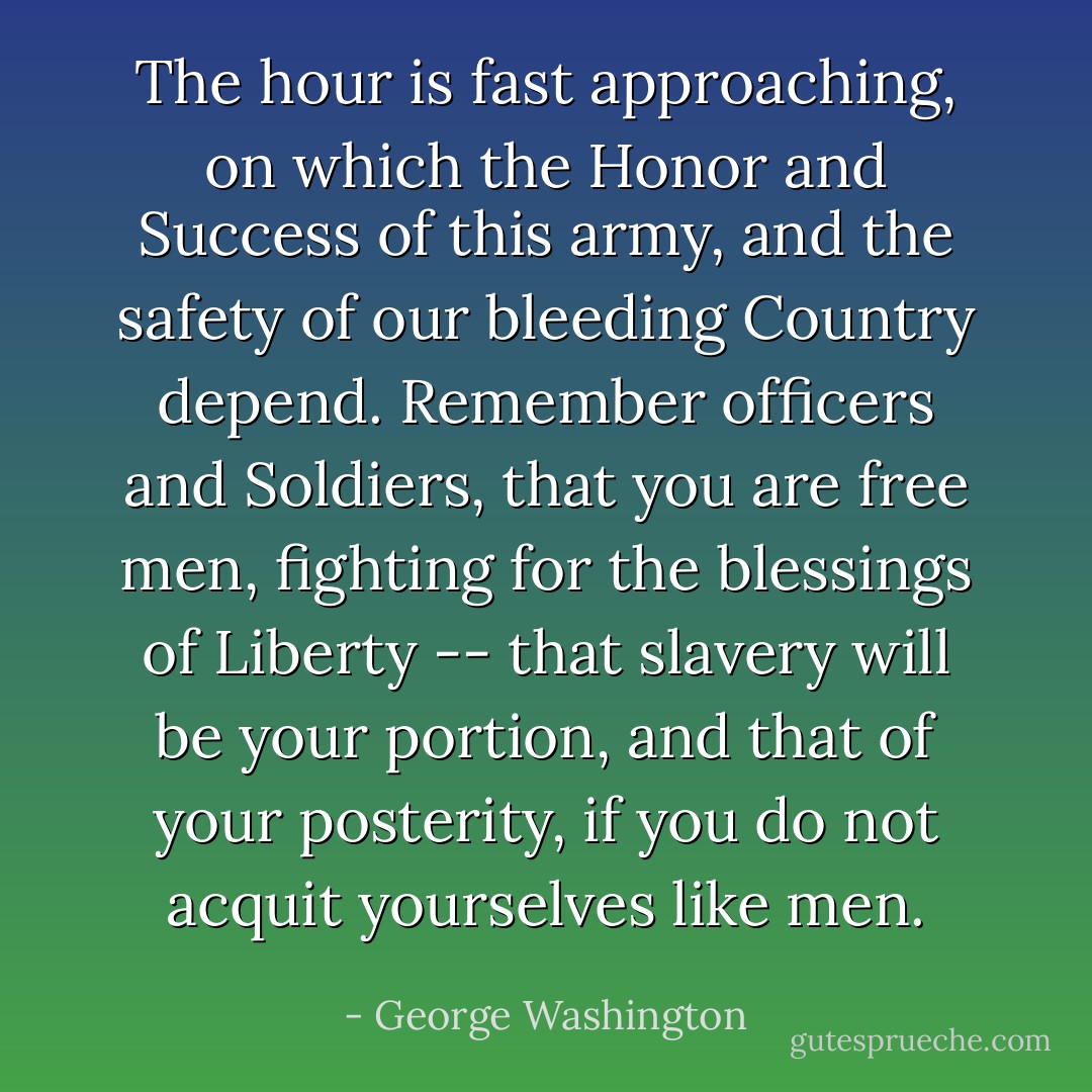 The hour is fast approaching, on which the Honor and Success of this army, and the safety of our bleeding Country depend. Remember officers and Soldiers, that you are free men, fighting for the blessings of Liberty -- that slavery will be your portion, and that of your posterity, if you do not acquit yourselves like men. - George Washington