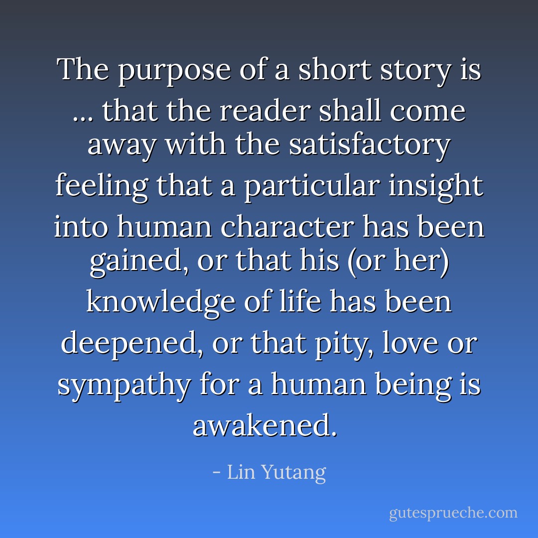 The purpose of a short story is ... that the reader shall come away with the satisfactory feeling that a particular insight into human character has been gained, or that his (or her) knowledge of life has been deepened, or that pity, love or sympathy for a human being is awakened.  - Lin Yutang