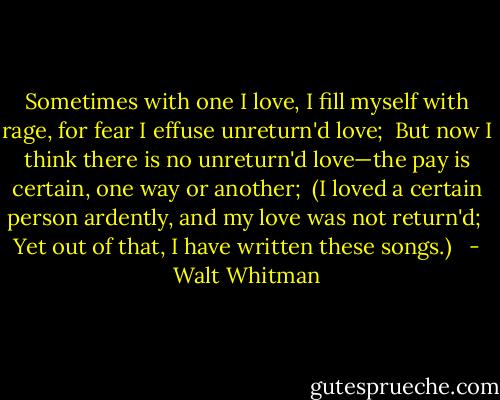 Sometimes with one I love, I fill myself with rage, for fear I effuse unreturn'd love; <br />But now I think there is no unreturn'd love—the pay is certain, one way or another; <br />(I loved a certain person ardently, and my love was not return'd; <br />Yet out of that, I have written these songs.) <br /> - Walt Whitman