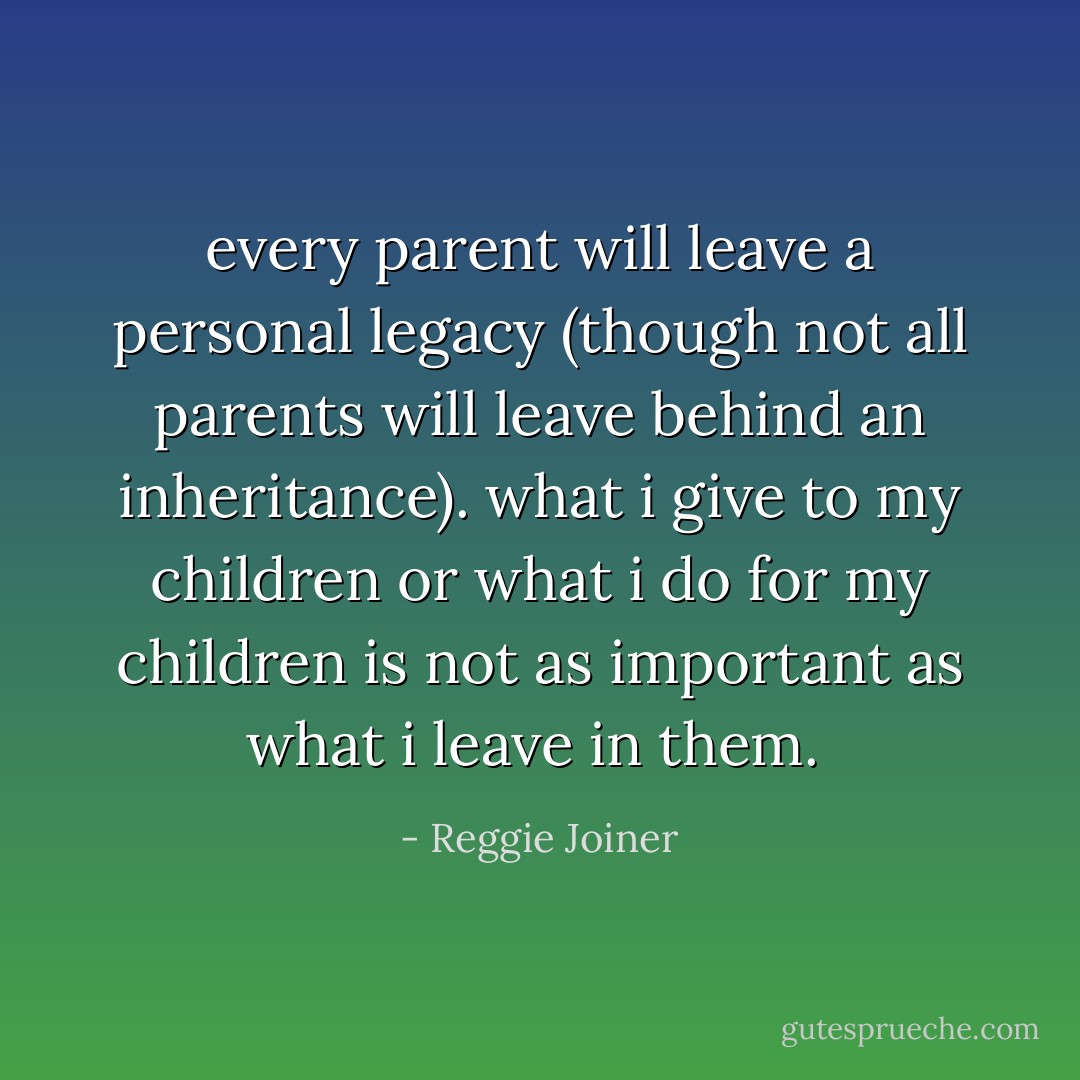 every parent will leave a personal legacy (though not all parents will leave behind an inheritance). what i give to my children or what i do for my children is not as important as what i leave in them.  - Reggie Joiner