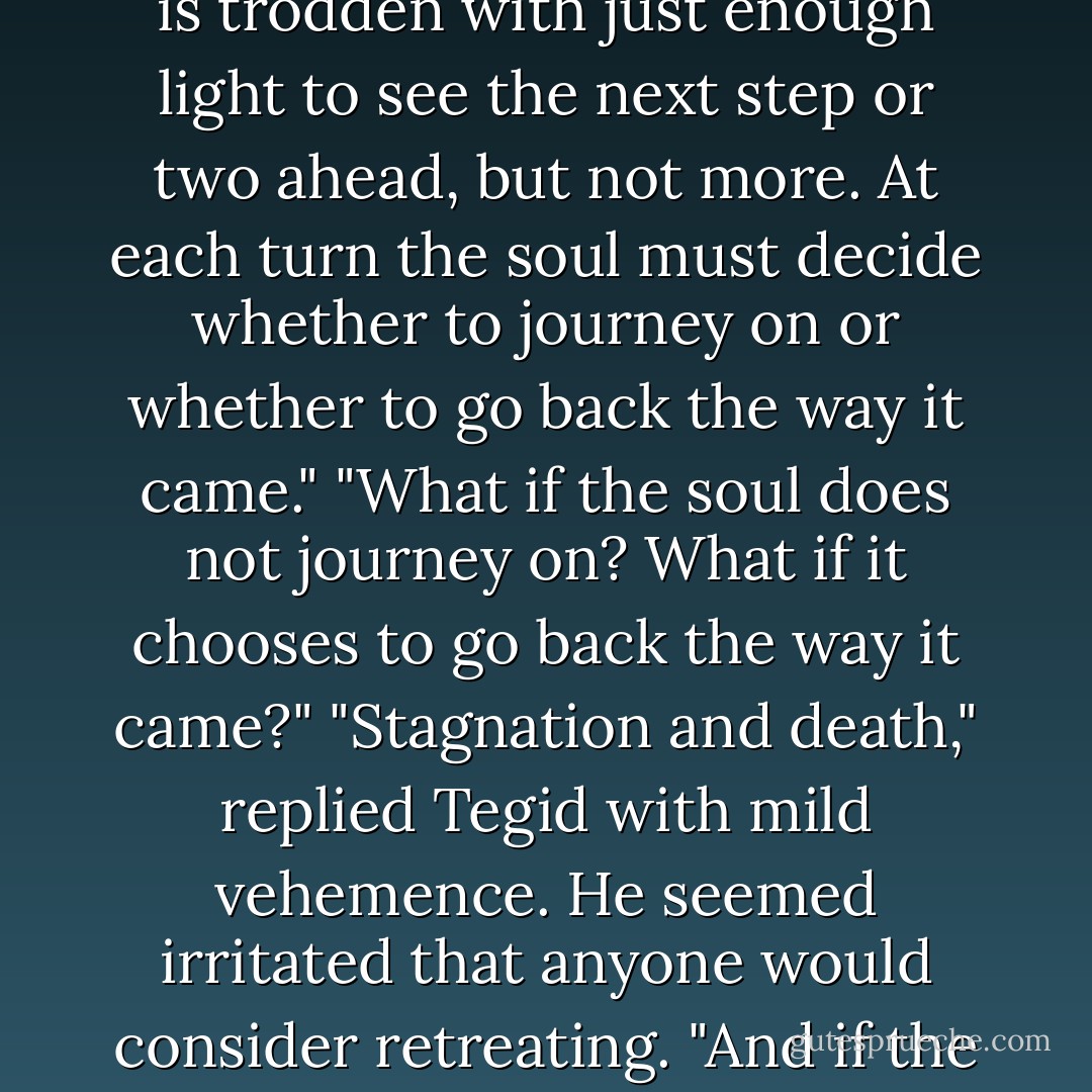 That was on the pillar stone on Ynys Bainail," I said, indicating the carving. "What does it mean?"<br />"It is Mor Cylch, the maze of life," Tegid told me. "It is trodden with just enough light to see the next step or two ahead, but not more. At each turn the soul must decide whether to journey on or whether to go back the way it came."<br />"What if the soul does not journey on? What if it chooses to go back the way it came?"<br />"Stagnation and death," replied Tegid with mild vehemence. He seemed irritated that anyone would consider retreating.<br />"And if the soul travels on?"<br />"It draws nearer its destination," the bard answered. "The ultimate destination of all souls is the Heart of the Heart. - Stephen R. Lawhead