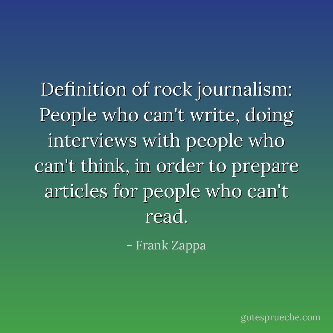 Definition of rock journalism: People who can't write, doing interviews with people who can't think, in order to prepare articles for people who can't read. - Frank Zappa