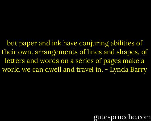 but paper and ink have conjuring abilities of their own. arrangements of lines and shapes, of letters and words on a series of pages make a world we can dwell and travel in. - Lynda Barry