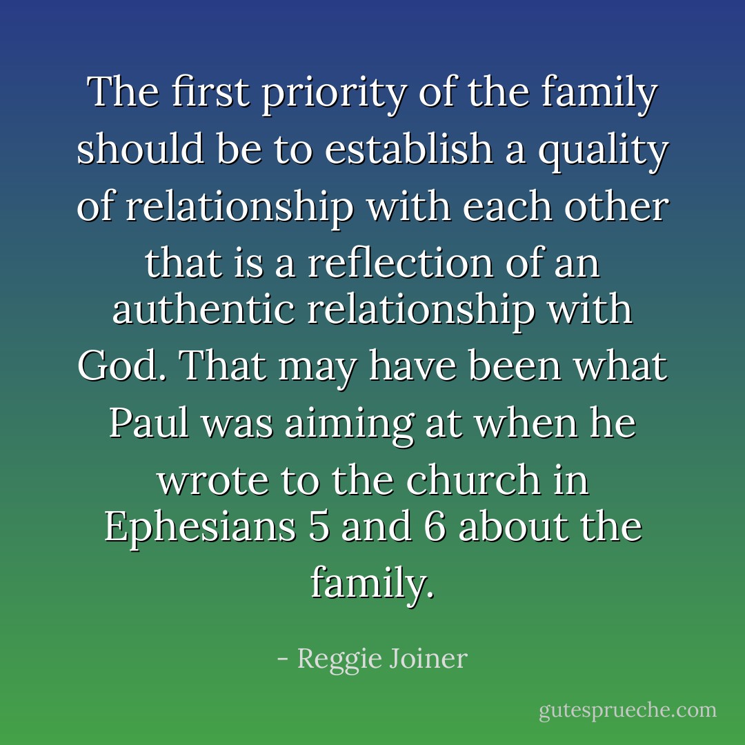 The first priority of the family should be to establish a quality of relationship with each other that is a reflection of an authentic relationship with God. That may have been what Paul was aiming at when he wrote to the church in Ephesians 5 and 6 about the family. - Reggie Joiner
