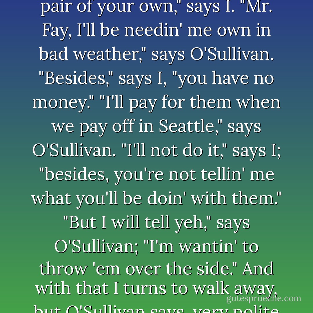Says O'Sullivan to me, "Mr. Fay, I'll have a word wid yeh?" "Certainly," says I; "what can I do for you?" "Sell me your sea- boots, Mr. Fay," says O'Sullivan, polite as can be. "But what will you be wantin' of them?" says I. "'Twill be a great favour," says O'Sullivan. "But it's my only pair," says I; "and you have a pair of your own," says I. "Mr. Fay, I'll be needin' me own in bad weather," says O'Sullivan. "Besides," says I, "you have no money." "I'll pay for them when we pay off in Seattle," says O'Sullivan. "I'll not do it," says I; "besides, you're not tellin' me what you'll be doin' with them." "But I will tell yeh," says O'Sullivan; "I'm wantin' to throw 'em over the side." And with that I turns to walk away, but O'Sullivan says, very polite and seducin'-like, still a-stroppin' the razor, "Mr. Fay," says he, "will you kindly step this way an' have your throat cut?" And with that I knew my life was in danger, and I have come to make report to you, sir, that the man is a violent lunatic. - Jack London