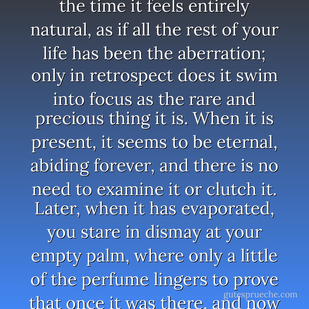 It is almost impossible to describe happiness, because at the time it feels entirely natural, as if all the rest of your life has been the aberration; only in retrospect does it swim into focus as the rare and precious thing it is. When it is present, it seems to be eternal, abiding forever, and there is no need to examine it or clutch it. Later, when it has evaporated, you stare in dismay at your empty palm, where only a little of the perfume lingers to prove that once it was there, and now is flown. - Margaret George