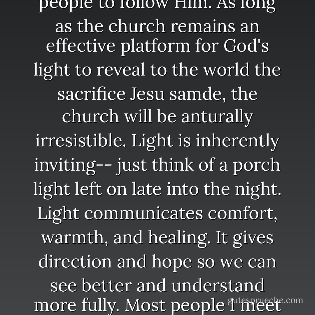 Jesus said, " I, when I am lifted up from the earth, will draw all men to myself," knowing that the nature of a forgiving Christ on the cross would compel people to follow Him. As long as the church remains an effective platform for God's light to reveal to the world the sacrifice Jesu samde, the church will be anturally irresistible. Light is inherently inviting-- just think of a porch light left on late into the night. Light communicates comfort, warmth, and healing. It gives direction and hope so we can see better and understand more fully. Most people I meet are looking for light. The problem is that the emphasis is of too many churches has gradually shifted and changed. - Reggie Joiner