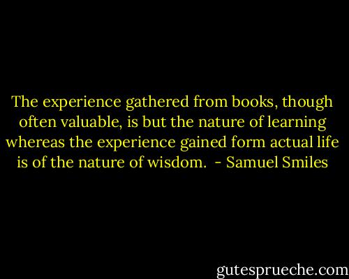 The experience gathered from books, though often valuable, is but the nature of learning whereas the experience gained form actual life is of the nature of wisdom.  - Samuel Smiles