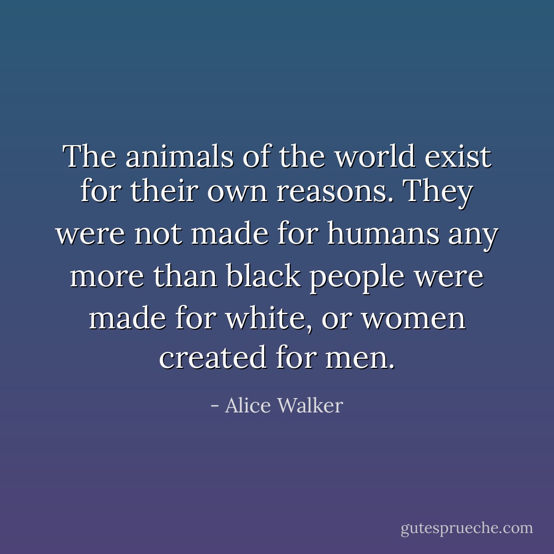 The animals of the world exist for their own reasons. They were not made for humans any more than black people were made for white, or women created for men. - Alice Walker