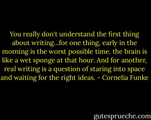 You really don't understand the first thing about writing...for one thing, early in the morning is the worst possible time. the brain is like a wet sponge at that hour. And for another, real writing is a question of staring into space and waiting for the right ideas. - Cornelia Funke