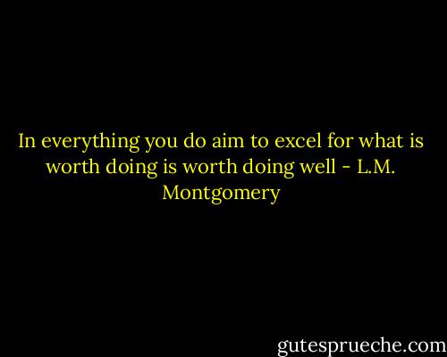 In everything you do aim to excel for what is worth doing is worth doing well - L.M. Montgomery