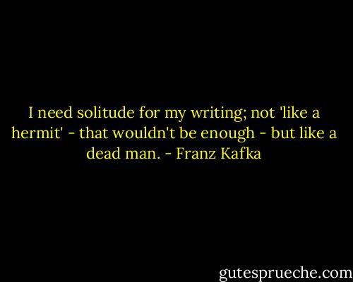 I need solitude for my writing; not 'like a hermit' - that wouldn't be enough - but like a dead man. - Franz Kafka
